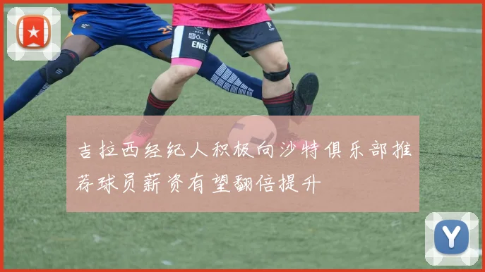 吉拉西经纪人积极向沙特俱乐部推荐球员薪资有望翻倍提升