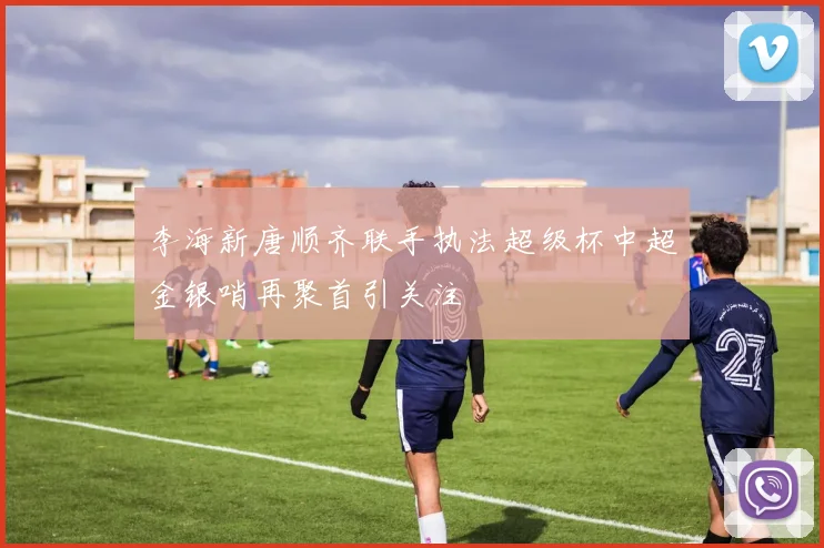 李海新唐顺齐联手执法超级杯中超金银哨再聚首引关注