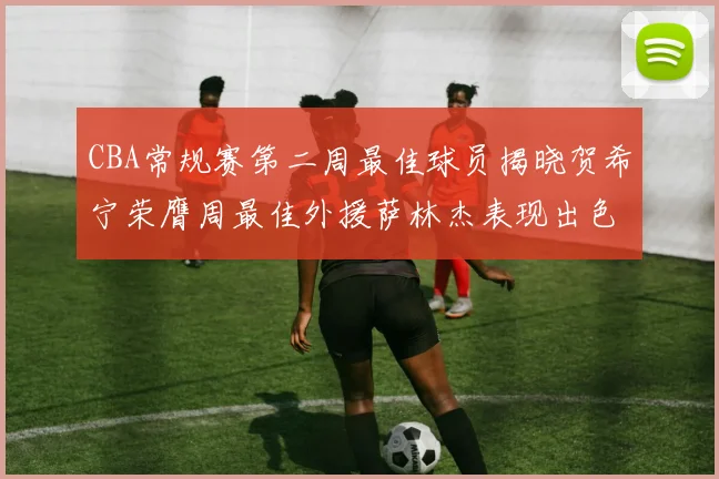 CBA常规赛第二周最佳球员揭晓贺希宁荣膺周最佳外援萨林杰表现出色