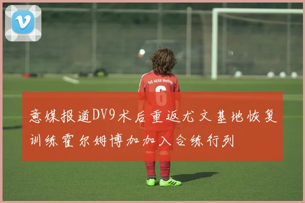 意媒报道DV9术后重返尤文基地恢复训练霍尔姆博加加入合练行列