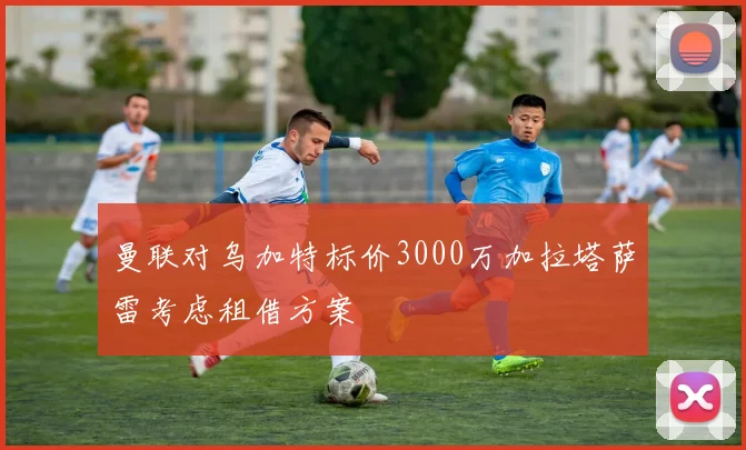 曼联对乌加特标价3000万加拉塔萨雷考虑租借方案