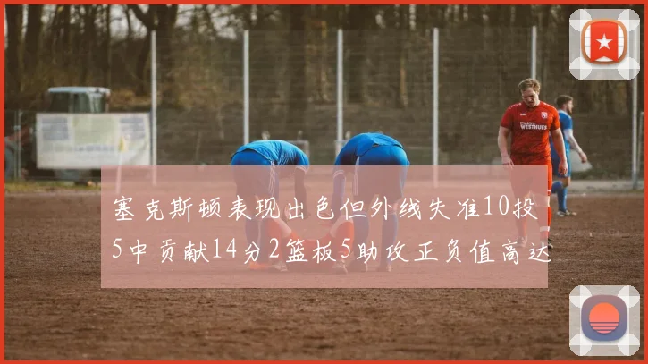 塞克斯顿表现出色但外线失准10投5中贡献14分2篮板5助攻正负值高达13