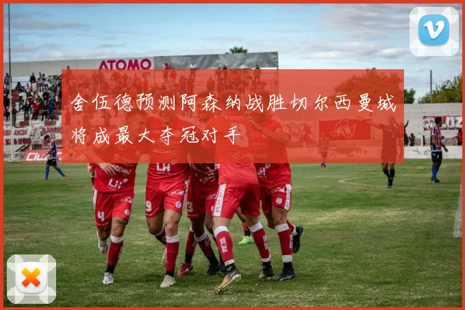 舍伍德预测阿森纳战胜切尔西曼城将成最大夺冠对手