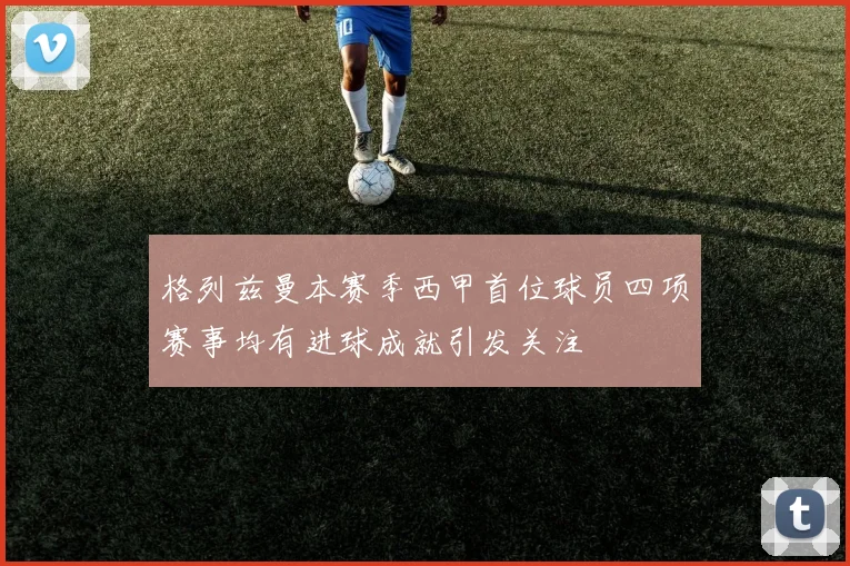 格列兹曼本赛季西甲首位球员四项赛事均有进球成就引发关注