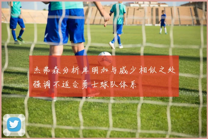 杰弗森分析库明加与威少相似之处强调不适合勇士球队体系