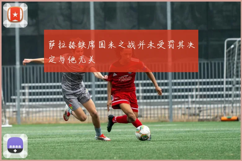 萨拉赫缺席国米之战并未受罚其决定与他无关