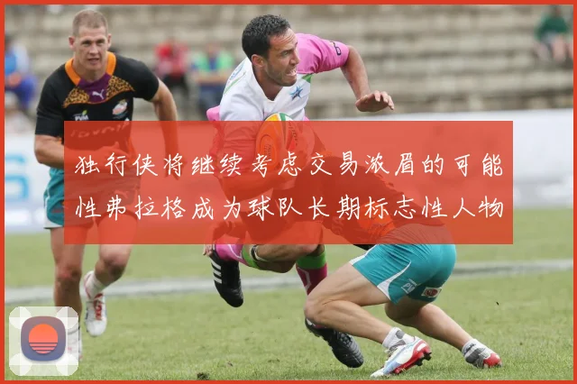 独行侠将继续考虑交易浓眉的可能性弗拉格成为球队长期标志性人物
