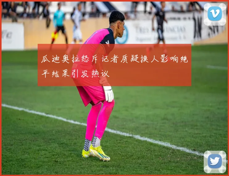 瓜迪奥拉怒斥记者质疑换人影响绝平结果引发热议