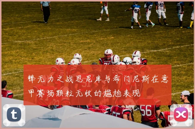 锋无力之战恩昆库与希门尼斯在意甲赛场颗粒无收的尴尬表现