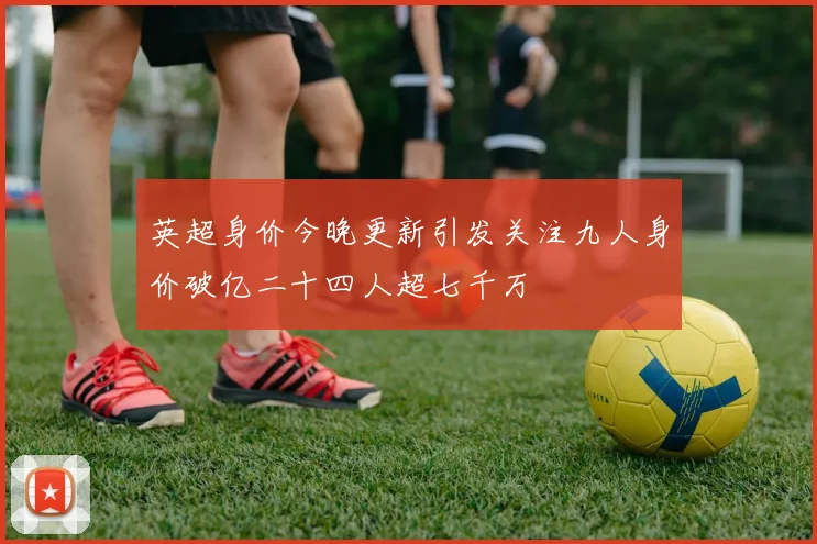 英超身价今晚更新引发关注九人身价破亿二十四人超七千万