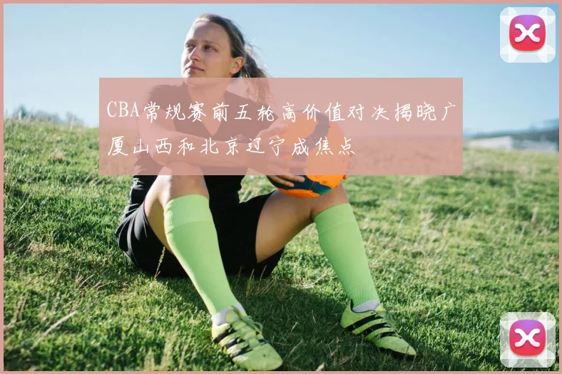 CBA常规赛前五轮高价值对决揭晓广厦山西和北京辽宁成焦点