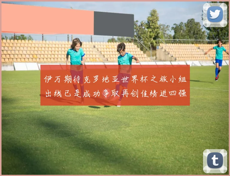 伊万期待克罗地亚世界杯之旅小组出线已是成功争取再创佳绩进四强