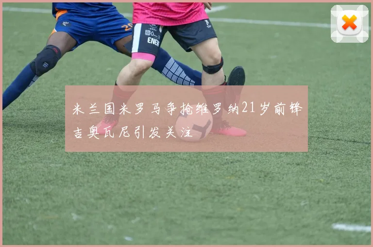 米兰国米罗马争抢维罗纳21岁前锋吉奥瓦尼引发关注