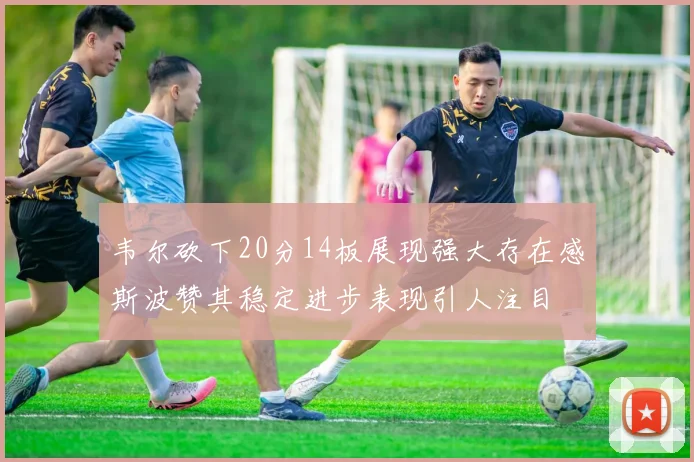 韦尔砍下20分14板展现强大存在感斯波赞其稳定进步表现引人注目