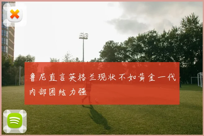 鲁尼直言英格兰现状不如黄金一代内部团结力强