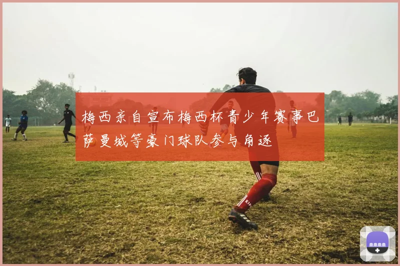 梅西亲自宣布梅西杯青少年赛事巴萨曼城等豪门球队参与角逐