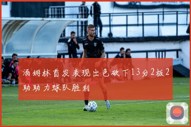 汤姆林首发表现出色砍下13分2板2助助力球队胜利