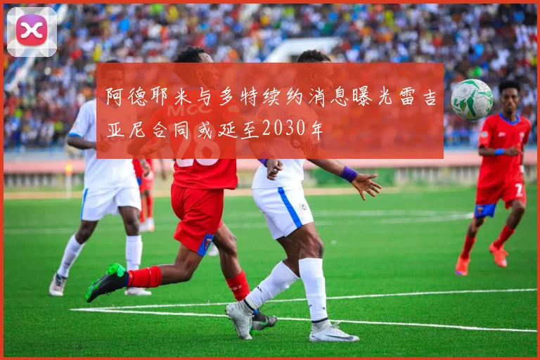 阿德耶米与多特续约消息曝光雷吉亚尼合同或延至2030年