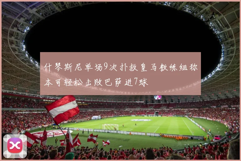 什琴斯尼单场9次扑救皇马教练组称本可轻松击败巴萨进7球