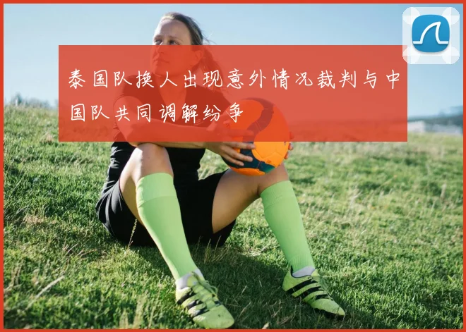 泰国队换人出现意外情况裁判与中国队共同调解纷争