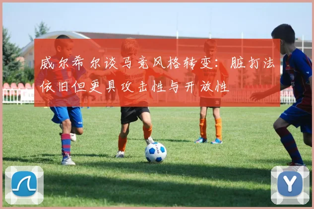威尔希尔谈马竞风格转变：脏打法依旧但更具攻击性与开放性