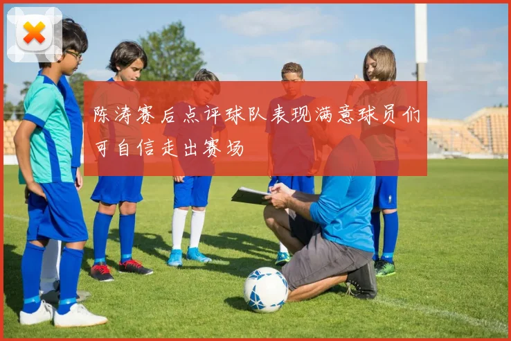 陈涛赛后点评球队表现满意球员们可自信走出赛场