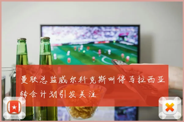 曼联总监威尔科克斯叫停马拉西亚转会计划引发关注