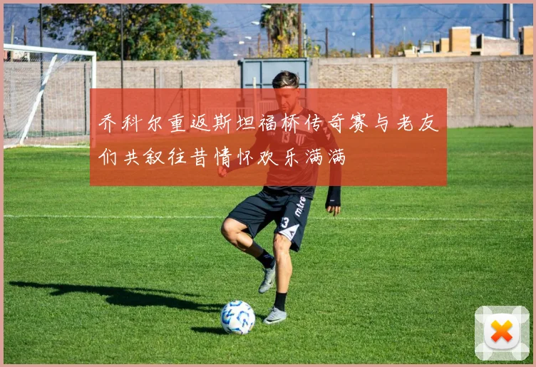 乔科尔重返斯坦福桥传奇赛与老友们共叙往昔情怀欢乐满满
