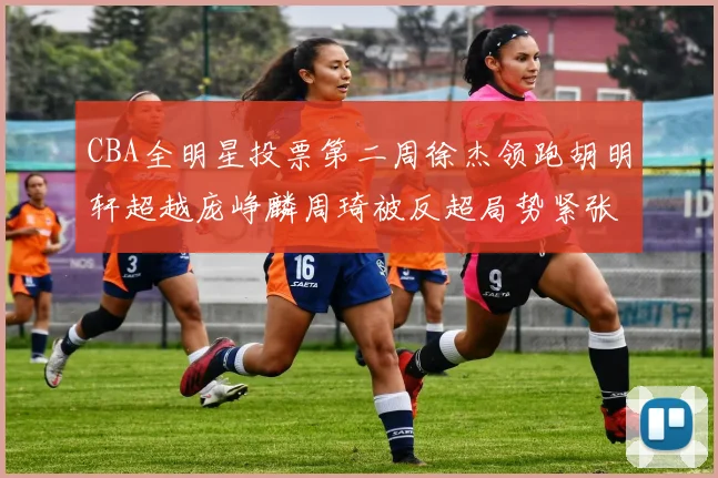 CBA全明星投票第二周徐杰领跑胡明轩超越庞峥麟周琦被反超局势紧张