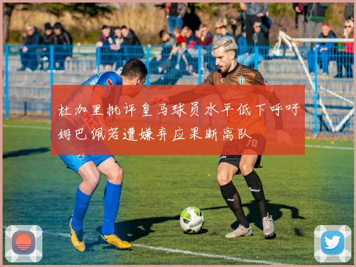 杜加里批评皇马球员水平低下呼吁姆巴佩若遭嫌弃应果断离队