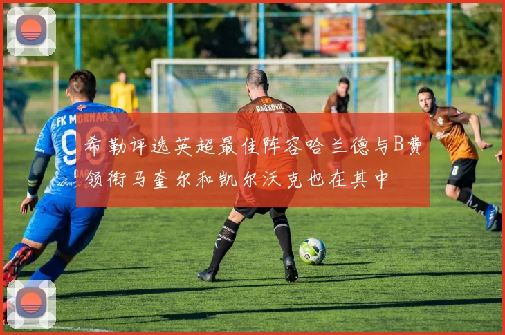 希勒评选英超最佳阵容哈兰德与B费领衔马奎尔和凯尔沃克也在其中