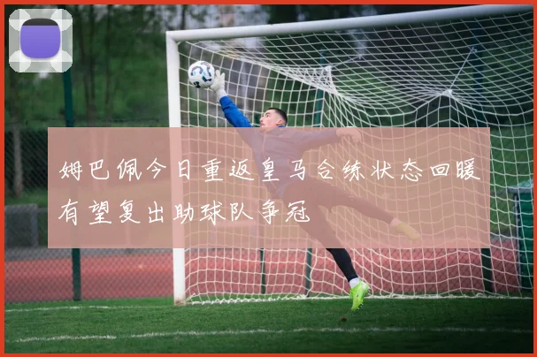 姆巴佩今日重返皇马合练状态回暖有望复出助球队争冠