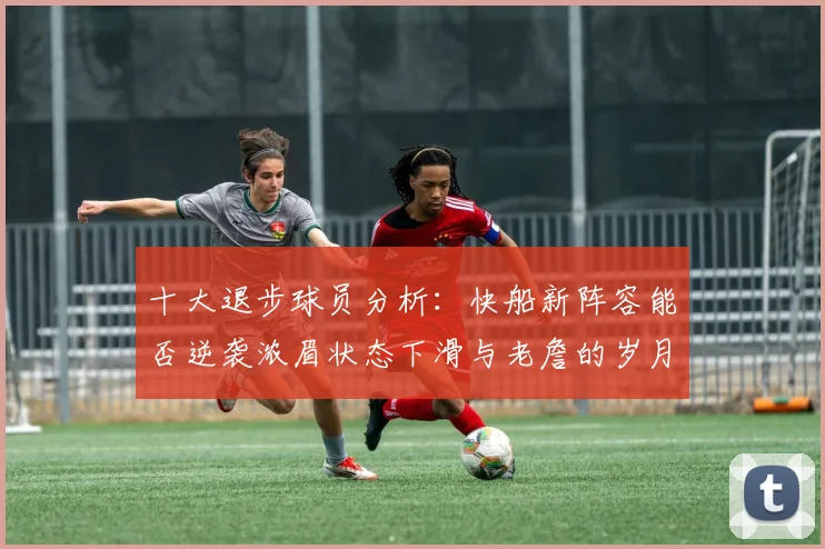 十大退步球员分析：快船新阵容能否逆袭浓眉状态下滑与老詹的岁月流逝