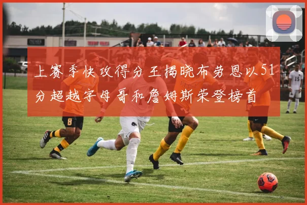 上赛季快攻得分王揭晓布劳恩以51分超越字母哥和詹姆斯荣登榜首