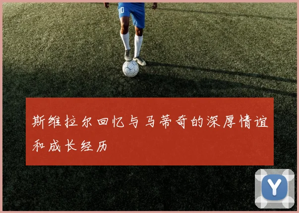斯维拉尔回忆与马蒂奇的深厚情谊和成长经历