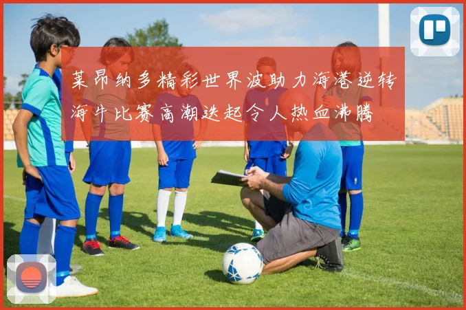 莱昂纳多精彩世界波助力海港逆转海牛比赛高潮迭起令人热血沸腾