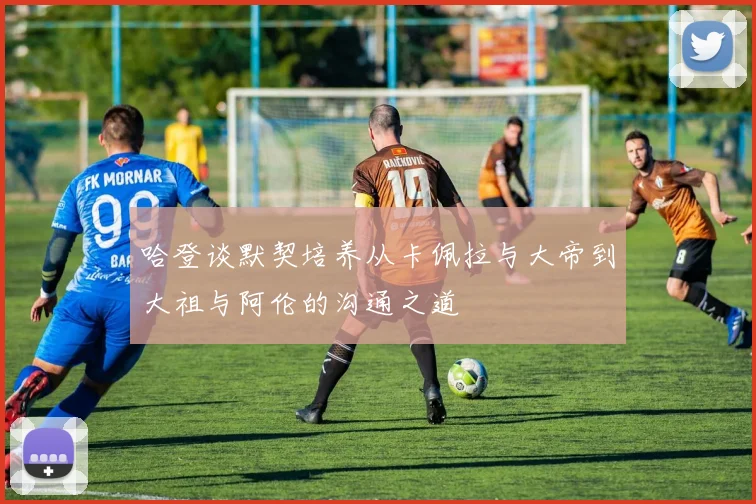 哈登谈默契培养从卡佩拉与大帝到大祖与阿伦的沟通之道