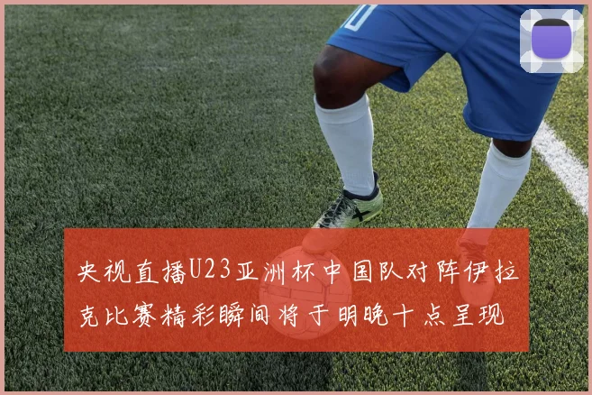 央视直播U23亚洲杯中国队对阵伊拉克比赛精彩瞬间将于明晚十点呈现