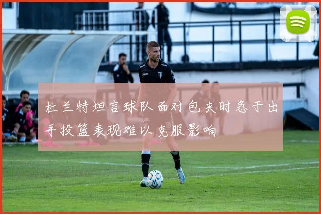 杜兰特坦言球队面对包夹时急于出手投篮表现难以克服影响