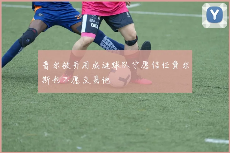 普尔被弃用成谜球队宁愿信任费尔斯也不愿交易他