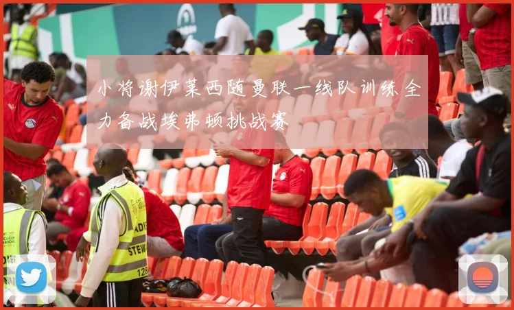 小将谢伊莱西随曼联一线队训练全力备战埃弗顿挑战赛