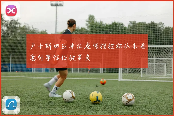 卢卡斯回应非法雇佣指控称从未恶意行事信任被辜负